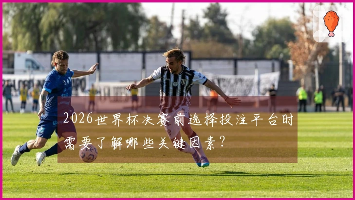 2026世界杯决赛前选择投注平台时需要了解哪些关键因素？